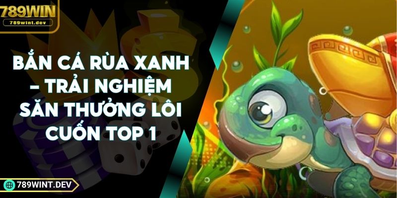 Bắn Cá Rùa Xanh - Trải Nghiệm Săn Thưởng Lôi Cuốn Top 1
